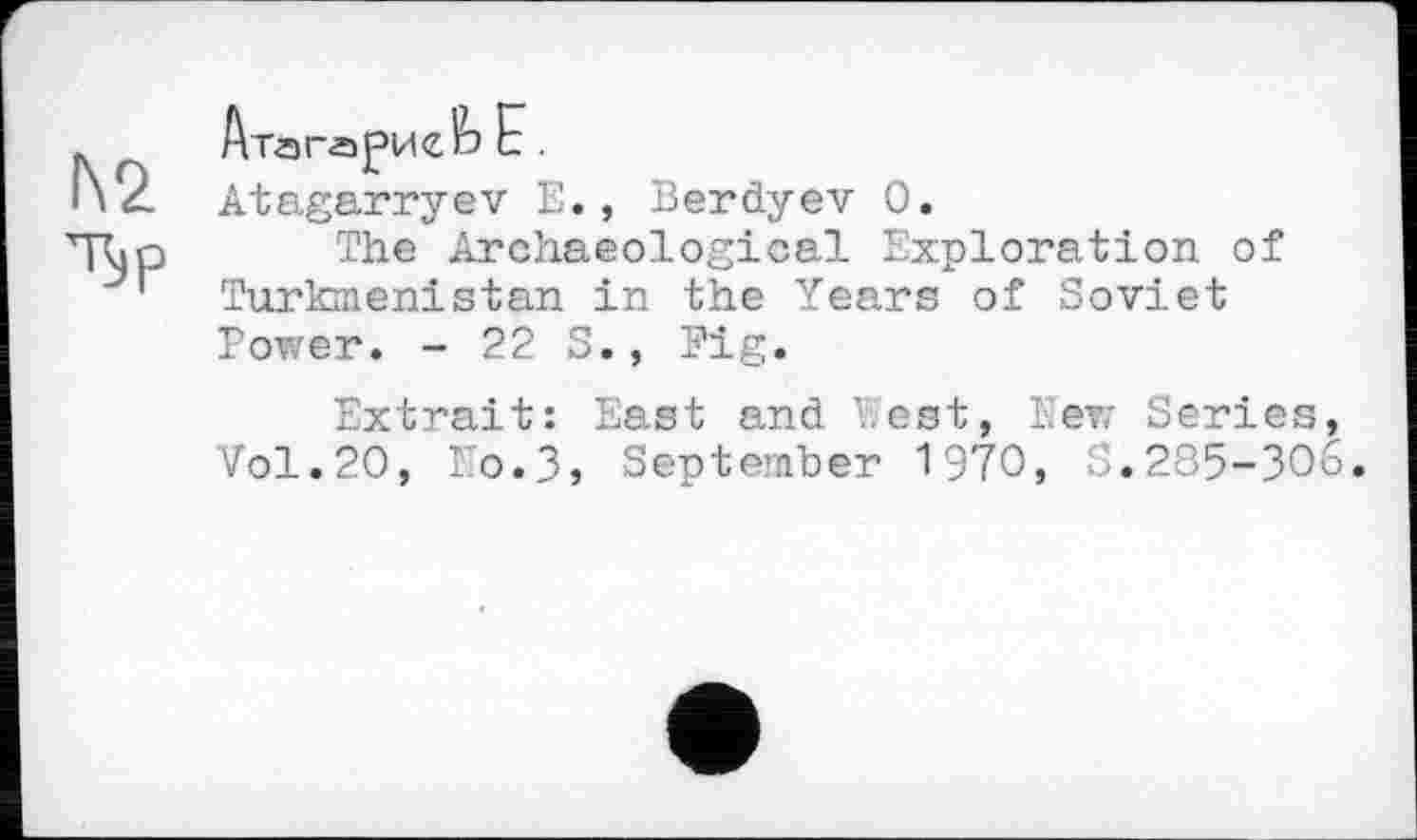 ﻿№
Tip
Atagarryev Е., Berdyev 0.
The Archaeological Exploration of Turkmenistan in the Years of Soviet Power. - 22 S., Pig.
Extrait: East and West, lew Series, Vol.20, No.3, September 1970, S.285-306.